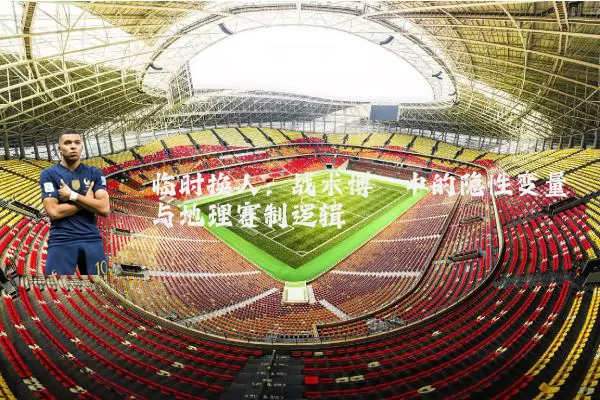 临时换人：战术博弈中的隐性变量与地理赛制逻辑