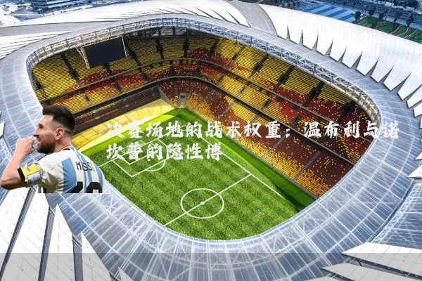 决赛场地的战术权重：温布利与诺坎普的隐性博弈