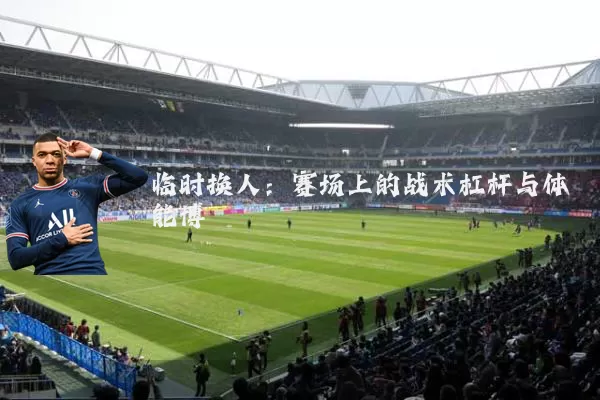 临时换人：赛场上的战术杠杆与体能博弈