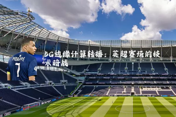 5G边缘计算转播：英超赛场的技术暗战