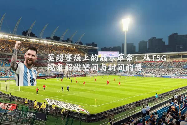 英超赛场上的战术革命：从TSG视角解构空间与时间的博弈